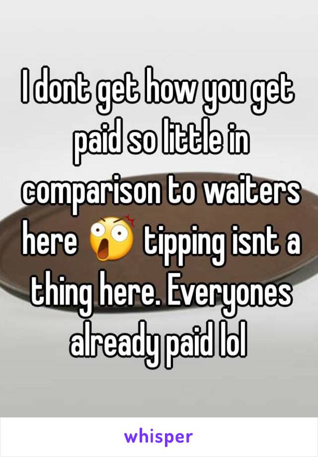 I dont get how you get paid so little in comparison to waiters here 😲 tipping isnt a thing here. Everyones already paid lol 