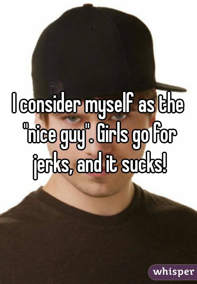 I consider myself as the "nice guy". Girls go for jerks, and it sucks!