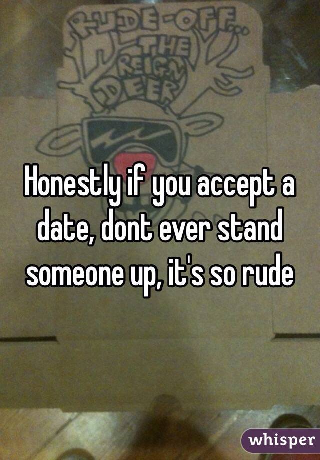 Honestly if you accept a date, dont ever stand someone up, it's so rude