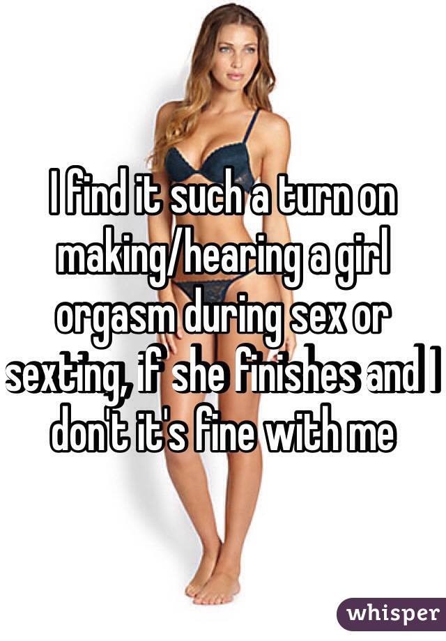 I find it such a turn on making/hearing a girl orgasm during sex or sexting, if she finishes and I don't it's fine with me