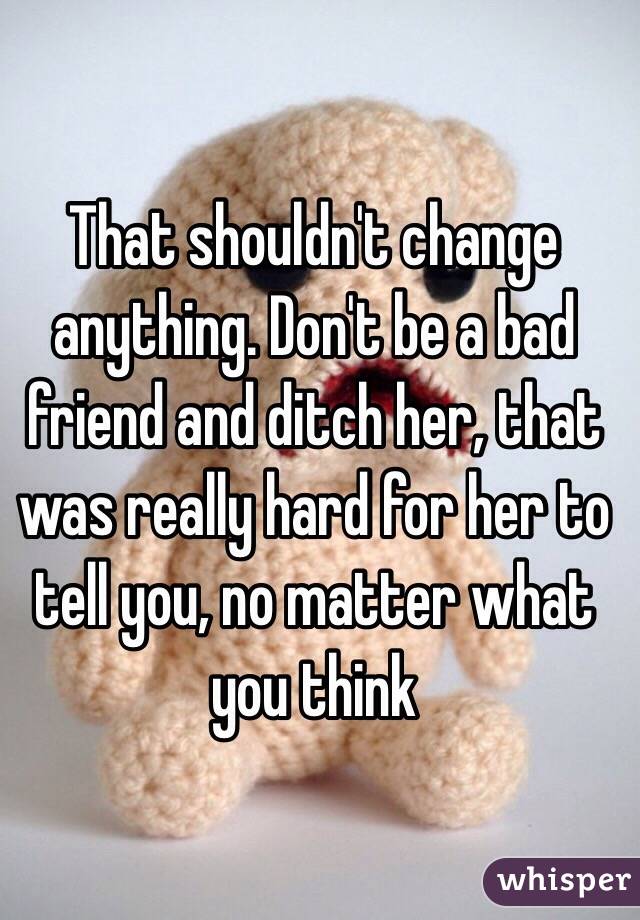 That shouldn't change anything. Don't be a bad friend and ditch her, that was really hard for her to tell you, no matter what you think
