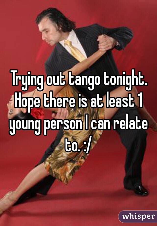 Trying out tango tonight. Hope there is at least 1 young person I can relate to. :/ 
