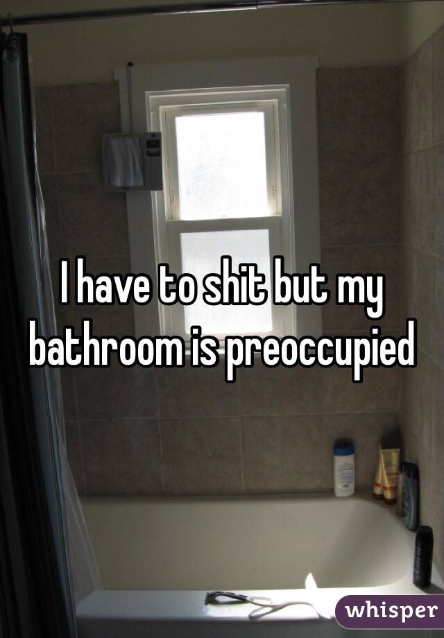 I have to shit but my bathroom is preoccupied 
