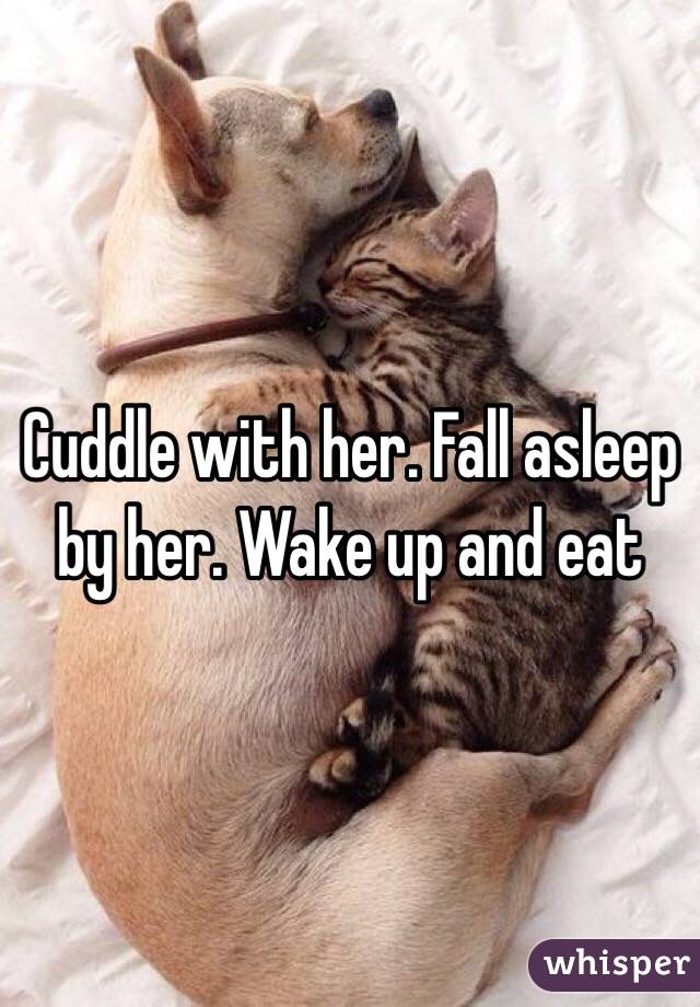 Cuddle with her. Fall asleep by her. Wake up and eat