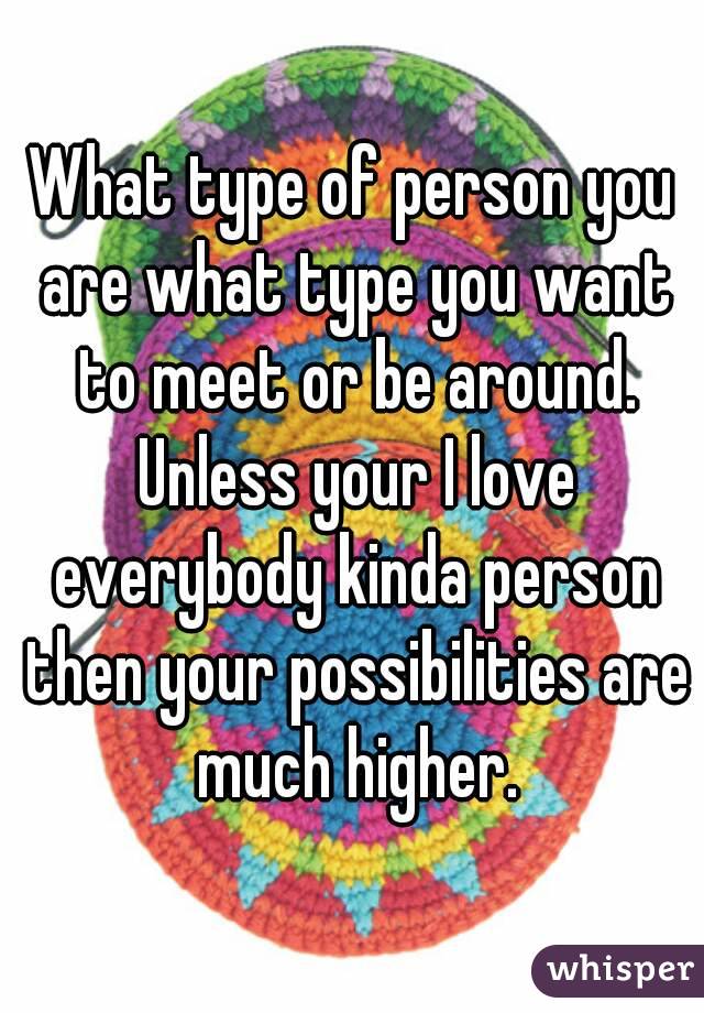 What type of person you are what type you want to meet or be around. Unless your I love everybody kinda person then your possibilities are much higher.