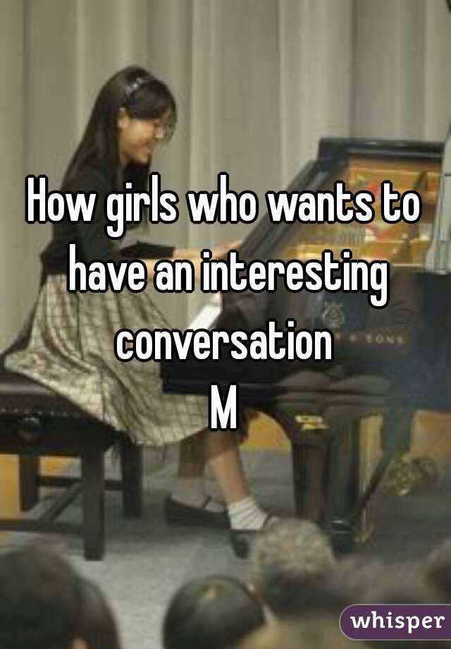 How girls who wants to have an interesting conversation 
M