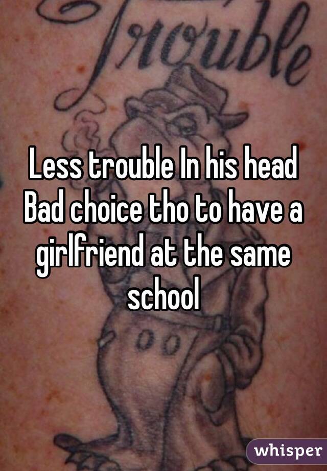 Less trouble In his head 
Bad choice tho to have a girlfriend at the same school 