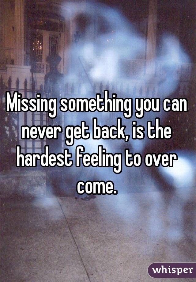 Missing something you can never get back, is the hardest feeling to over come. 