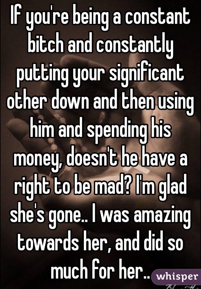 If you're being a constant bitch and constantly putting your significant other down and then using him and spending his money, doesn't he have a right to be mad? I'm glad she's gone.. I was amazing towards her, and did so much for her.. 