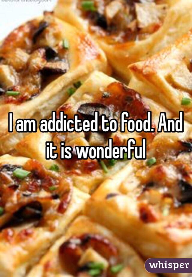 I am addicted to food. And it is wonderful