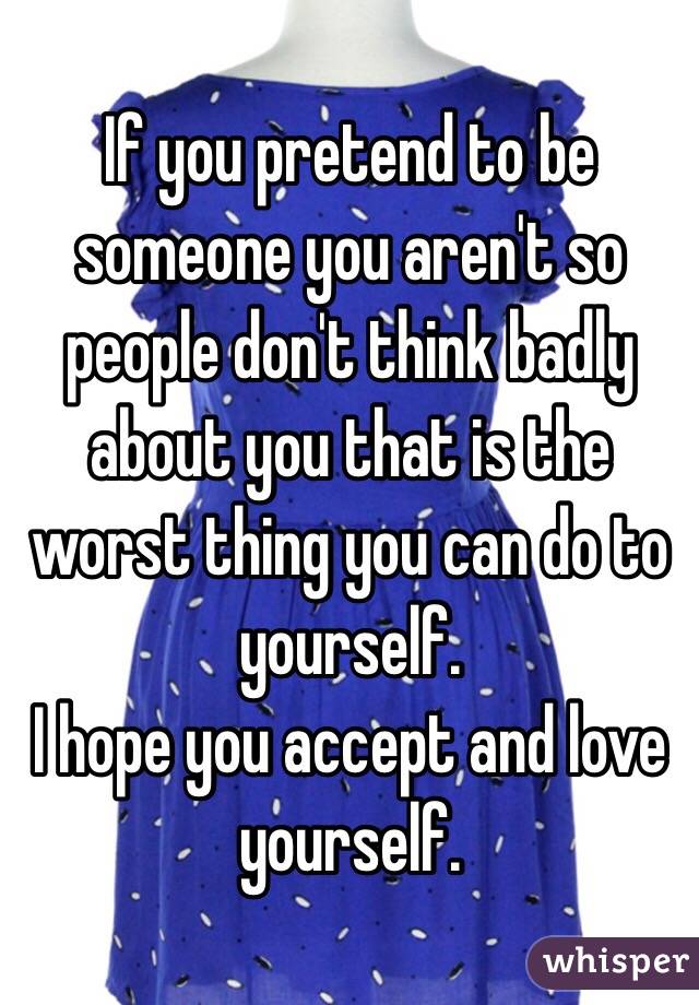 If you pretend to be someone you aren't so people don't think badly about you that is the worst thing you can do to yourself.
I hope you accept and love yourself.