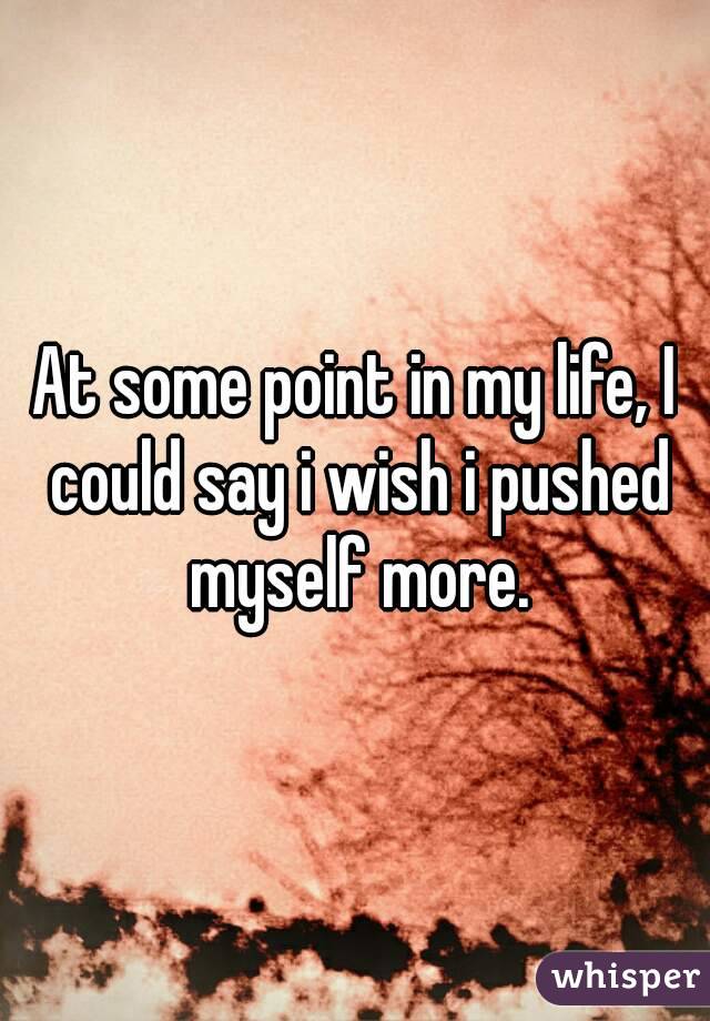 At some point in my life, I could say i wish i pushed myself more.