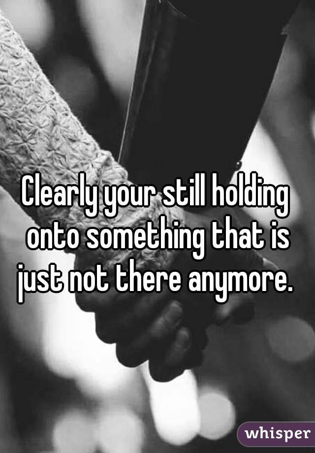 Clearly your still holding onto something that is just not there anymore. 