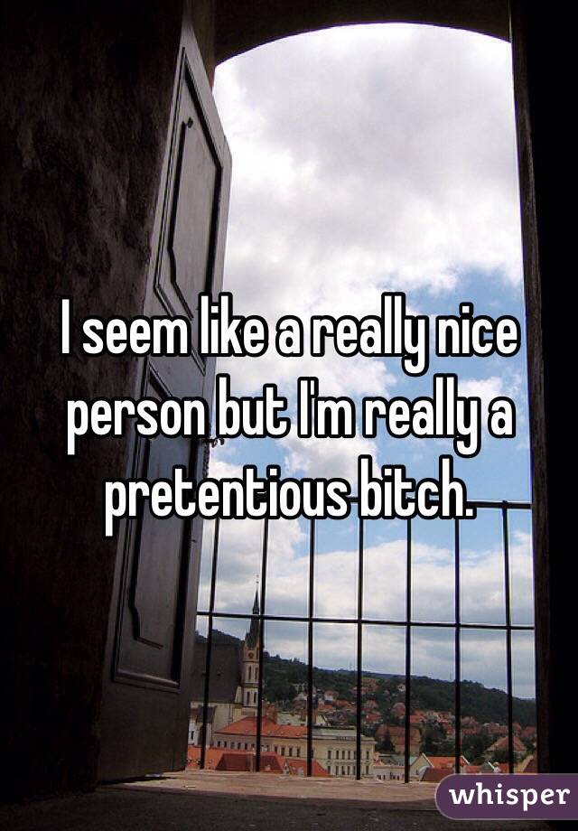 I seem like a really nice person but I'm really a pretentious bitch. 