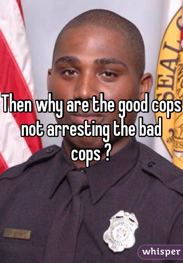 Then why are the good cops not arresting the bad cops ?