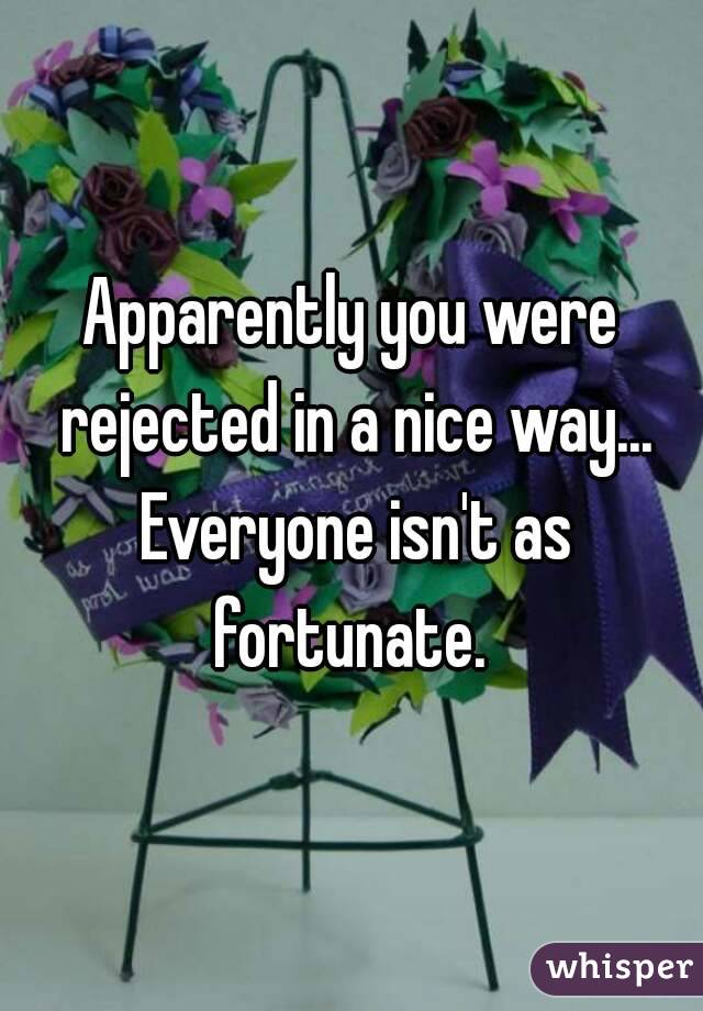 Apparently you were rejected in a nice way... Everyone isn't as fortunate. 
