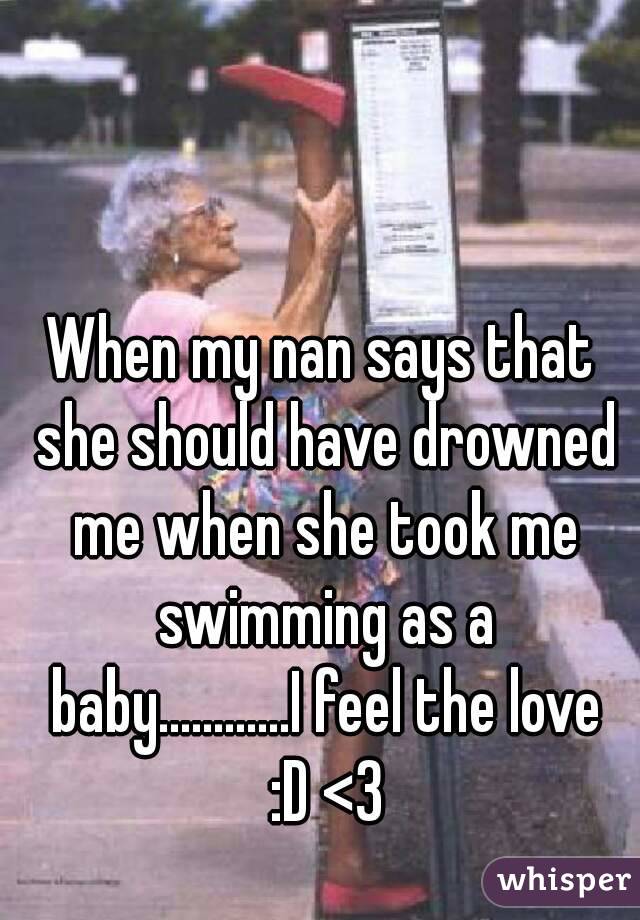 When my nan says that she should have drowned me when she took me swimming as a baby............I feel the love :D <3