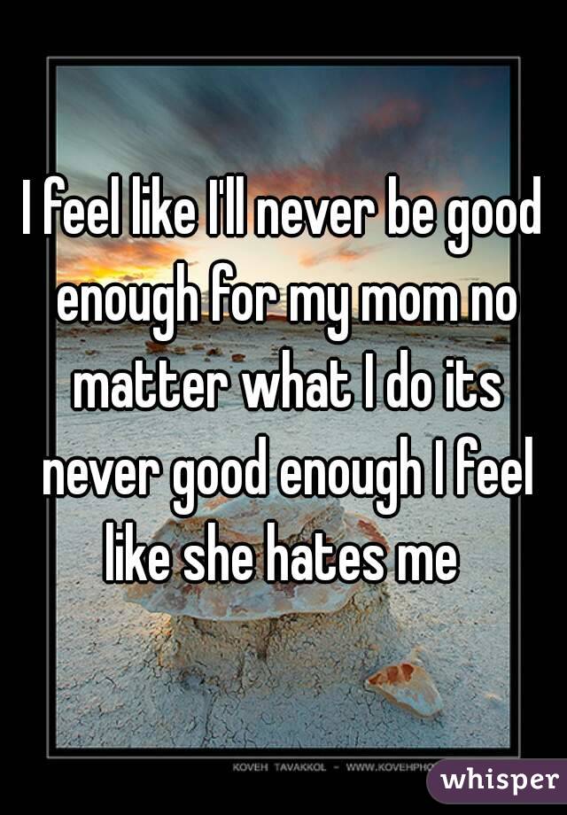 I feel like I'll never be good enough for my mom no matter what I do its never good enough I feel like she hates me 