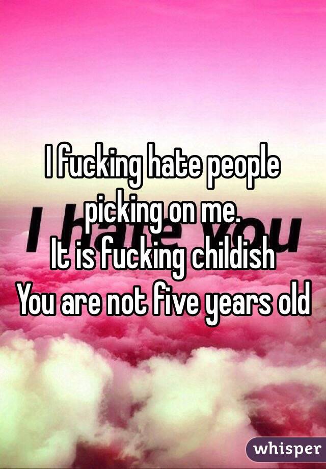 I fucking hate people picking on me. 
It is fucking childish 
You are not five years old
