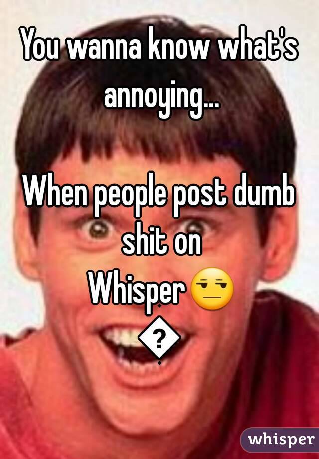 You wanna know what's annoying...

When people post dumb shit on Whisper😒😑