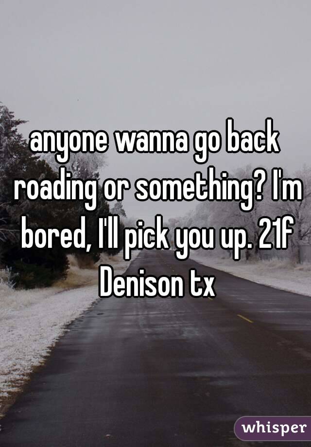 anyone wanna go back roading or something? I'm bored, I'll pick you up. 21f Denison tx