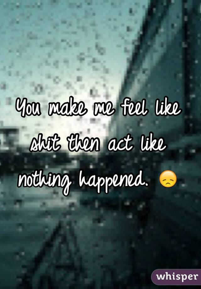 You make me feel like shit then act like nothing happened. 😞