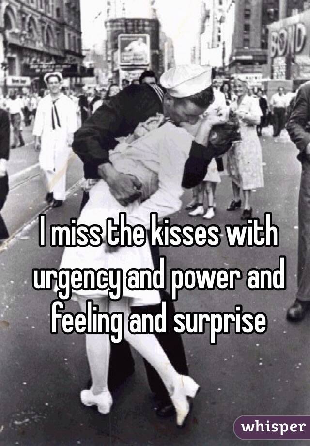 I miss the kisses with urgency and power and feeling and surprise 