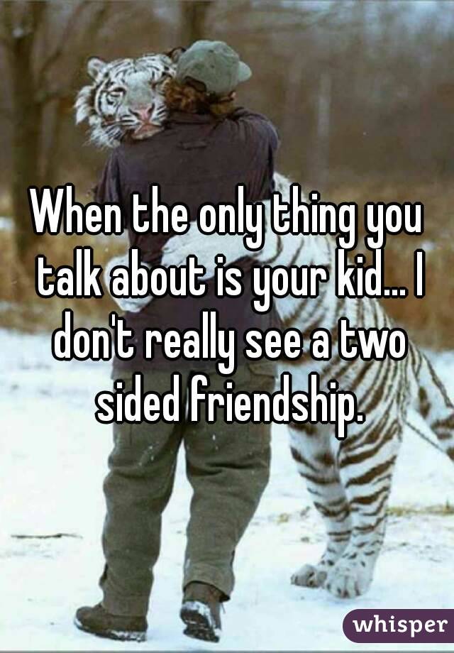 When the only thing you talk about is your kid... I don't really see a two sided friendship.