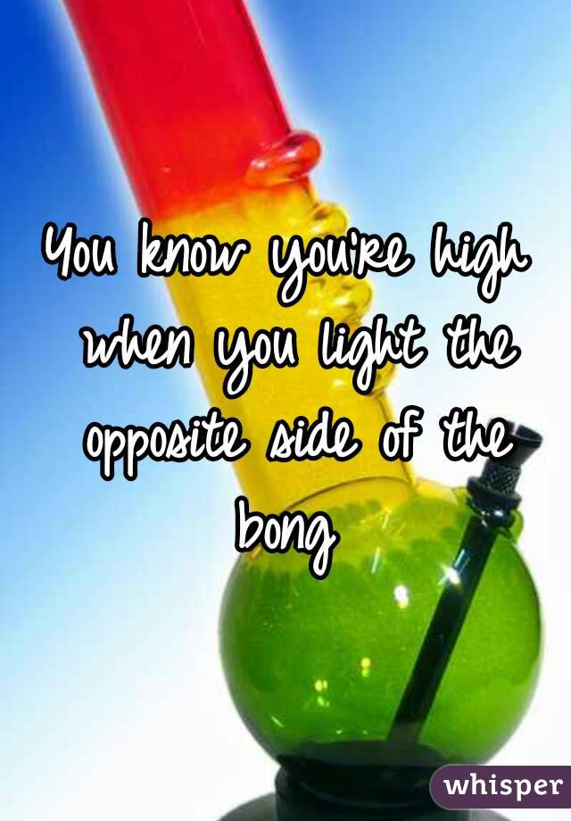 You know you're high when you light the opposite side of the bong 