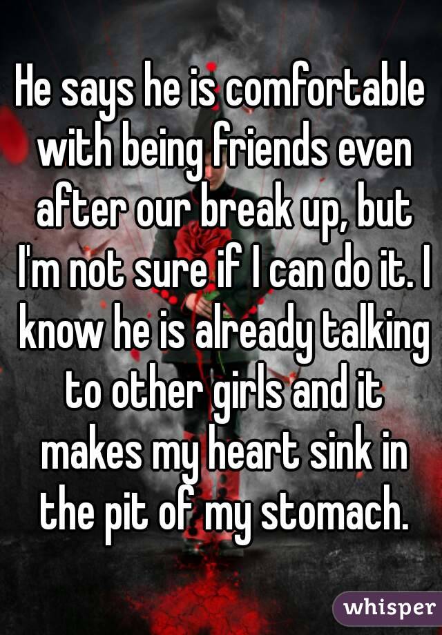 He says he is comfortable with being friends even after our break up, but I'm not sure if I can do it. I know he is already talking to other girls and it makes my heart sink in the pit of my stomach.