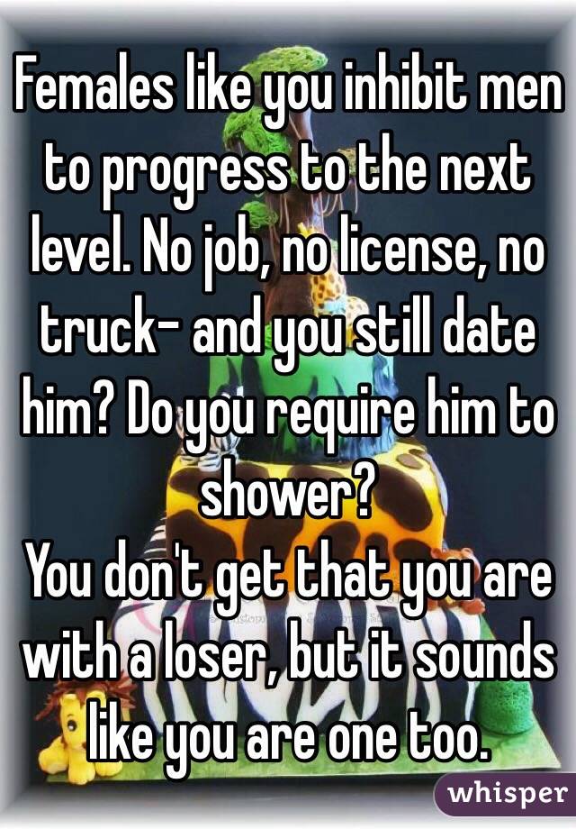 Females like you inhibit men to progress to the next level. No job, no license, no truck- and you still date him? Do you require him to shower?
You don't get that you are with a loser, but it sounds like you are one too.