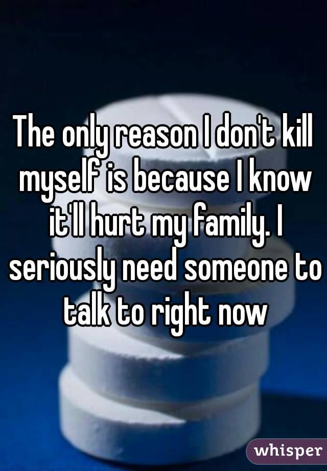 The only reason I don't kill myself is because I know it'll hurt my family. I seriously need someone to talk to right now