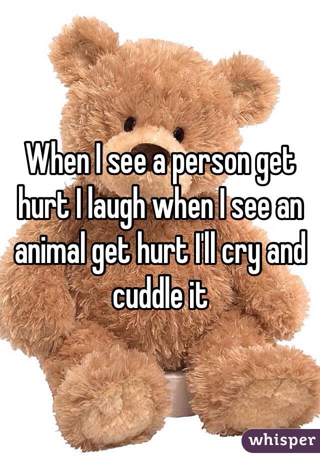 When I see a person get hurt I laugh when I see an animal get hurt I'll cry and cuddle it 