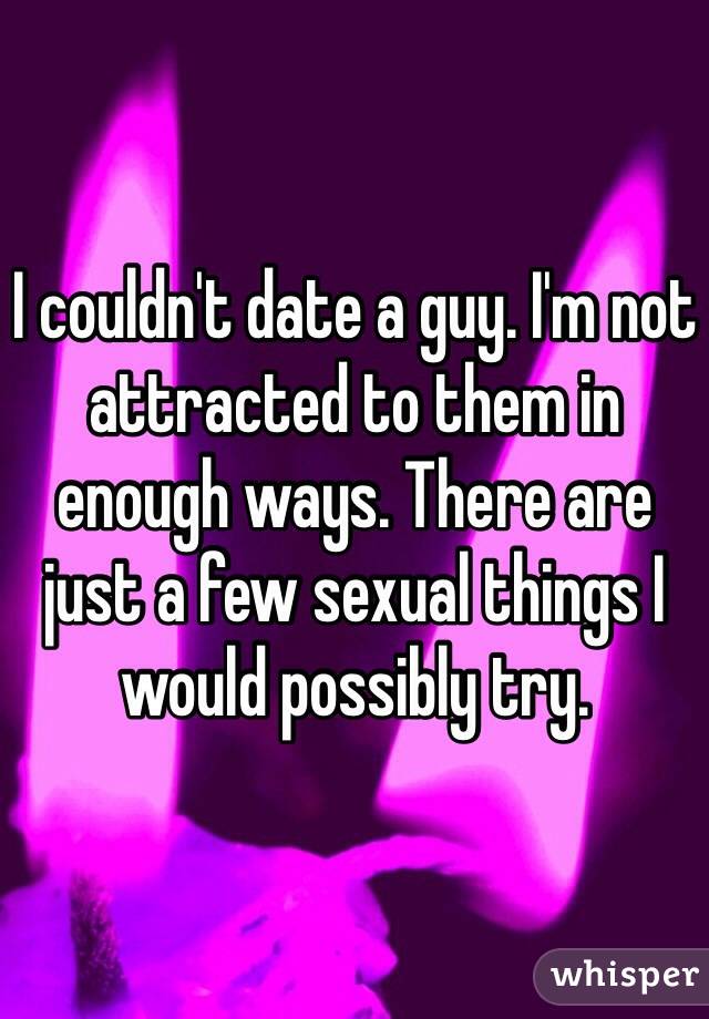 I couldn't date a guy. I'm not attracted to them in enough ways. There are just a few sexual things I would possibly try. 
