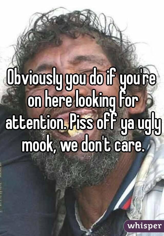 Obviously you do if you're on here looking for attention. Piss off ya ugly mook, we don't care.