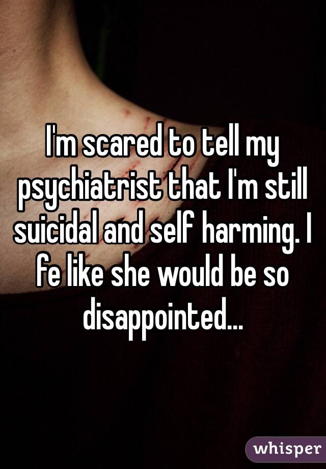 I'm scared to tell my psychiatrist that I'm still suicidal and self harming. I fe like she would be so disappointed...