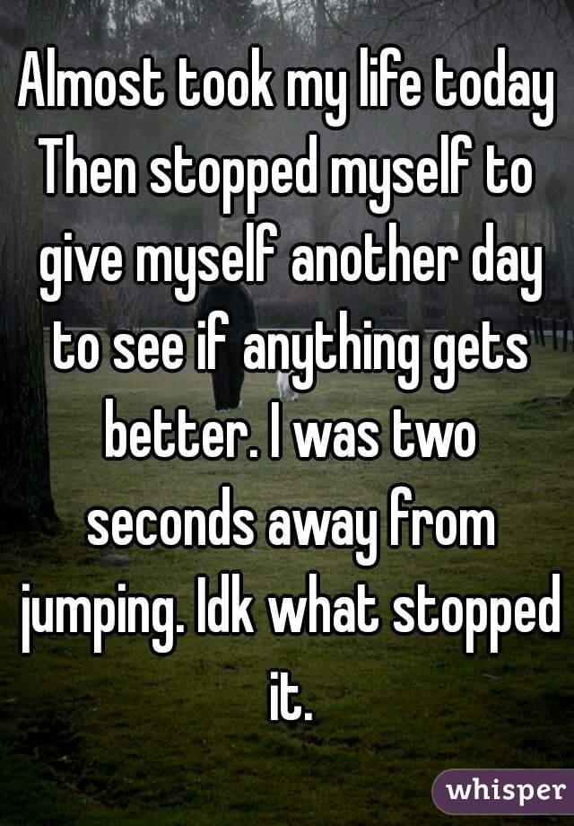 Almost took my life today
Then stopped myself to give myself another day to see if anything gets better. I was two seconds away from jumping. Idk what stopped it.