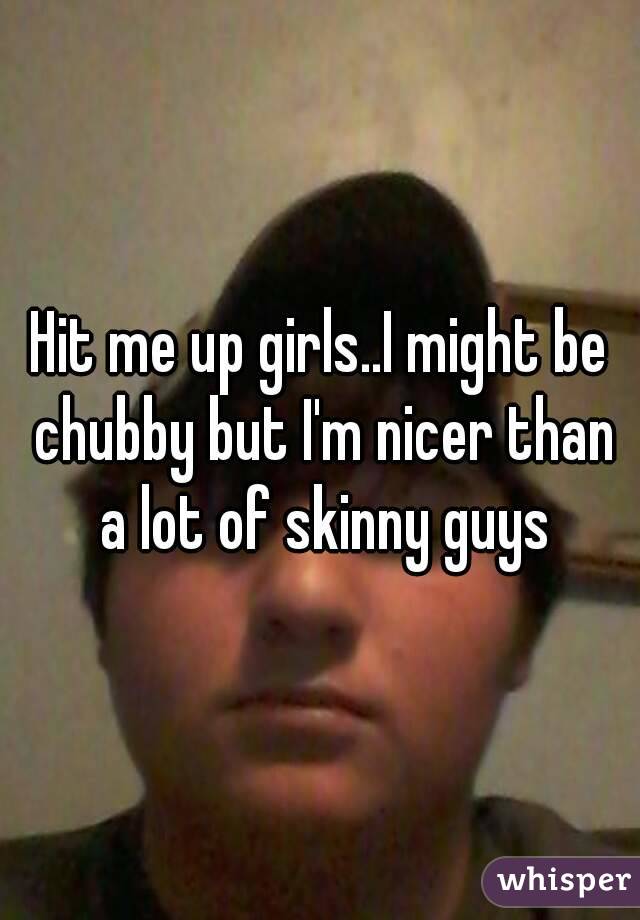 Hit me up girls..I might be chubby but I'm nicer than a lot of skinny guys