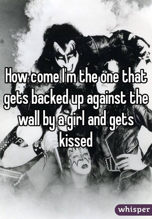 How come I'm the one that gets backed up against the wall by a girl and gets kissed