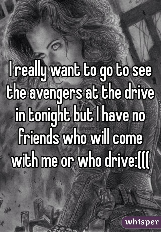 I really want to go to see the avengers at the drive in tonight but I have no friends who will come with me or who drive:((( 