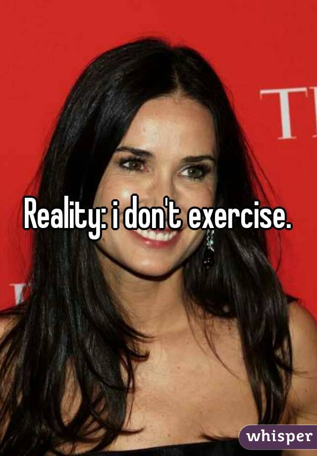 Reality: i don't exercise.