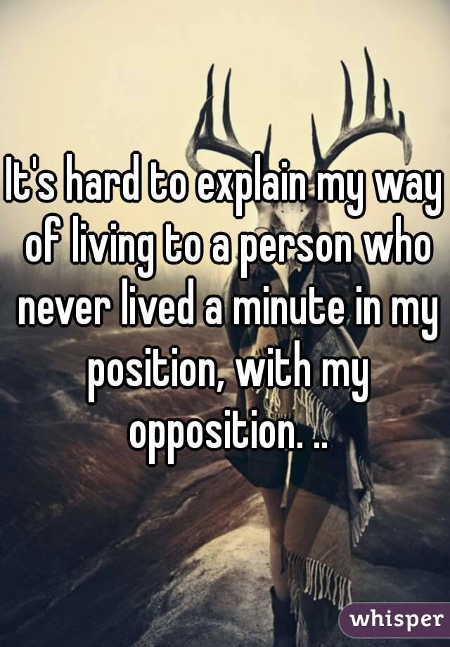 It's hard to explain my way of living to a person who never lived a minute in my position, with my opposition. ..