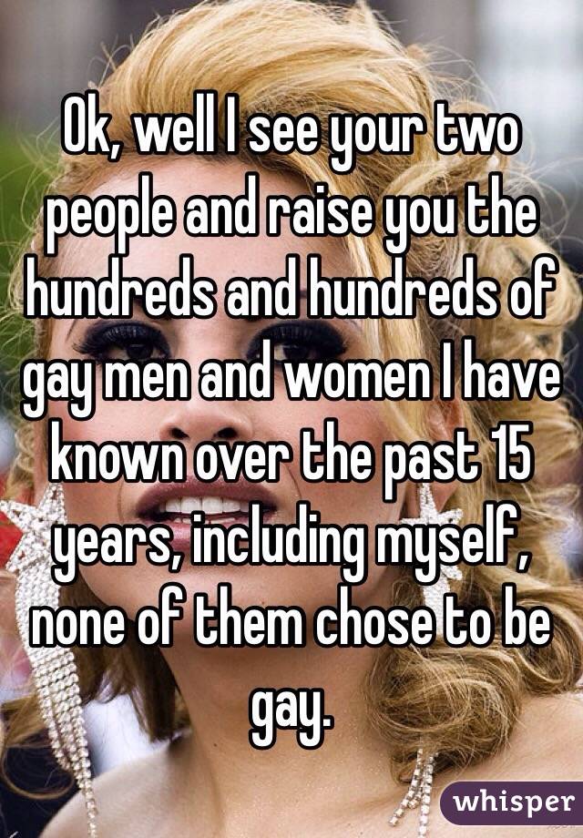 Ok, well I see your two people and raise you the hundreds and hundreds of gay men and women I have known over the past 15 years, including myself, none of them chose to be gay. 