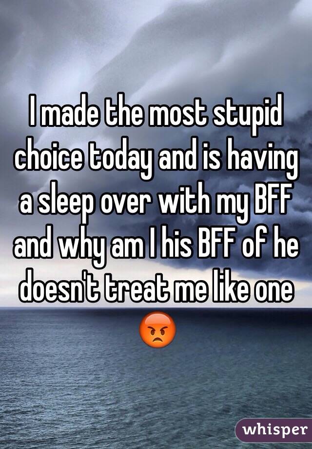 I made the most stupid choice today and is having a sleep over with my BFF and why am I his BFF of he doesn't treat me like one 😡