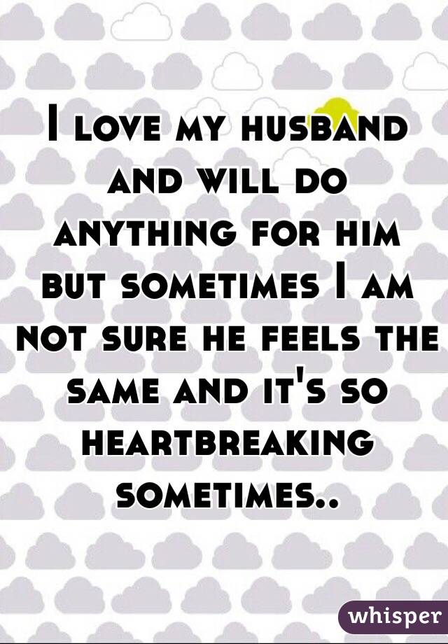 I love my husband and will do anything for him but sometimes I am not sure he feels the same and it's so heartbreaking sometimes..