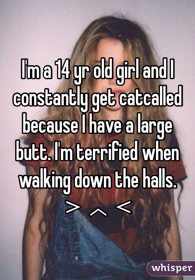 I'm a 14 yr old girl and I constantly get catcalled because I have a large butt. I'm terrified when walking down the halls. ＞︿＜