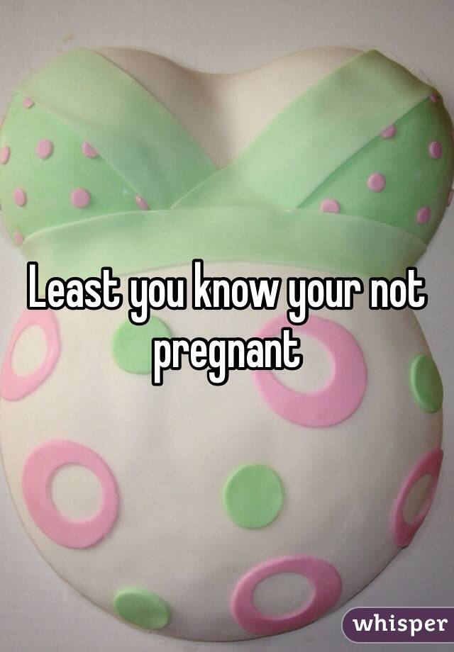Least you know your not pregnant 