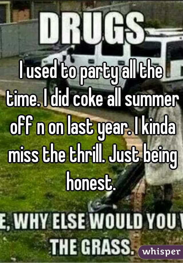 I used to party all the time. I did coke all summer off n on last year. I kinda miss the thrill. Just being honest. 