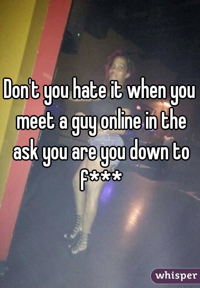 Don't you hate it when you meet a guy online in the ask you are you down to f***