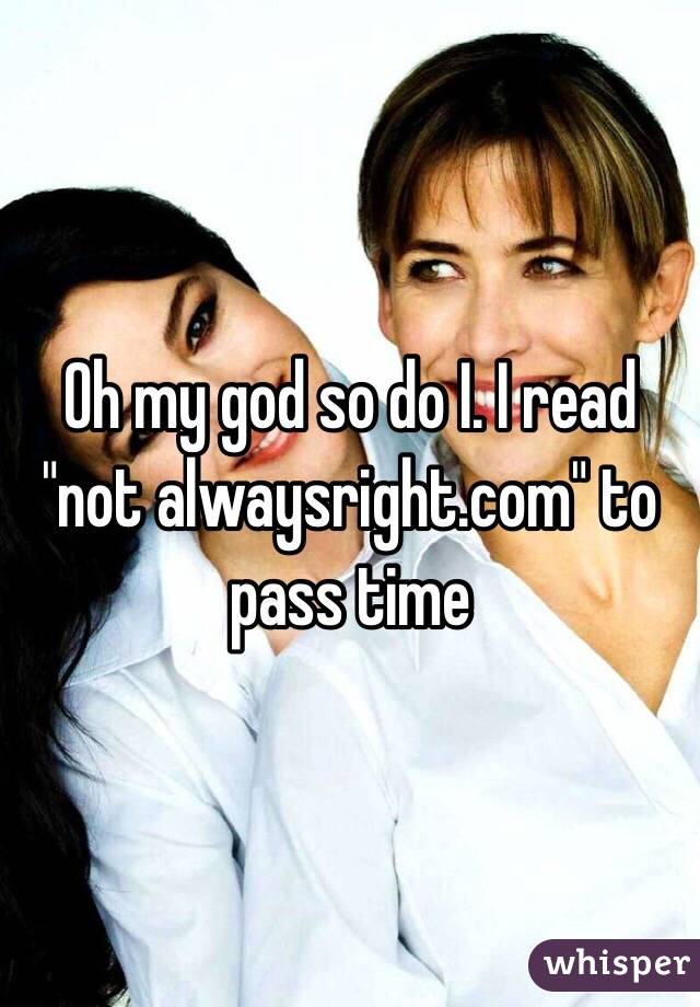 Oh my god so do I. I read "not alwaysright.com" to pass time 